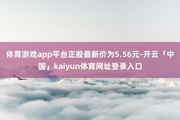 体育游戏app平台正股最新价为5.56元-开云「中国」kaiyun体育网址登录入口