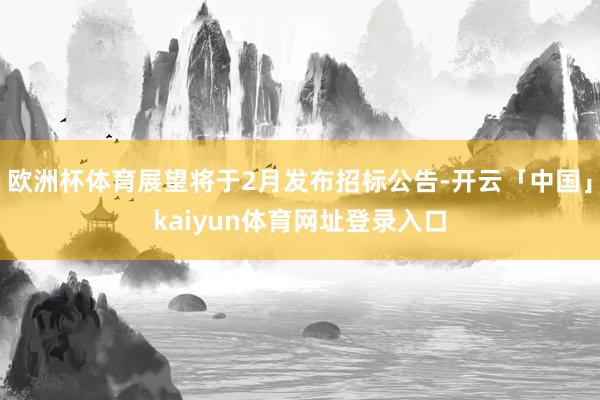 欧洲杯体育展望将于2月发布招标公告-开云「中国」kaiyun体育网址登录入口