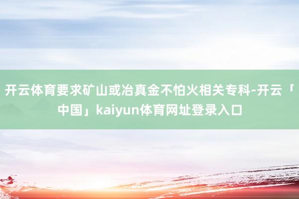 开云体育要求矿山或冶真金不怕火相关专科-开云「中国」kaiyun体育网址登录入口