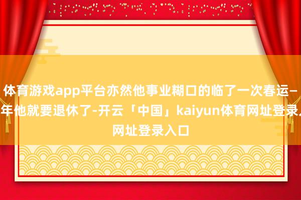 体育游戏app平台亦然他事业糊口的临了一次春运——本年他就要退休了-开云「中国」kaiyun体育网址登录入口