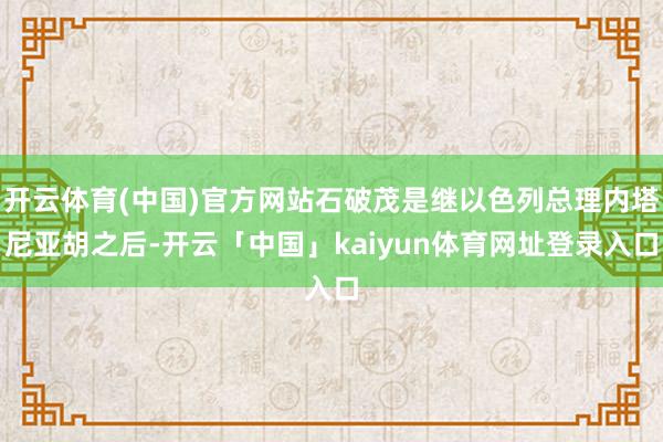 开云体育(中国)官方网站石破茂是继以色列总理内塔尼亚胡之后-开云「中国」kaiyun体育网址登录入口