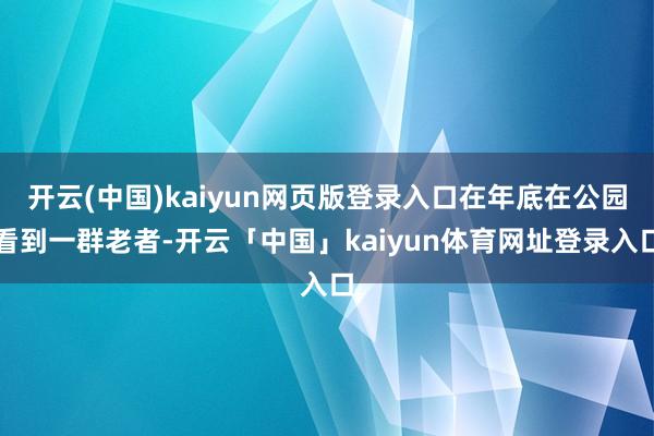 开云(中国)kaiyun网页版登录入口在年底在公园看到一群老者-开云「中国」kaiyun体育网址登录入口