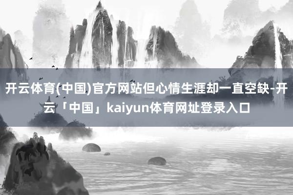 开云体育(中国)官方网站但心情生涯却一直空缺-开云「中国」kaiyun体育网址登录入口