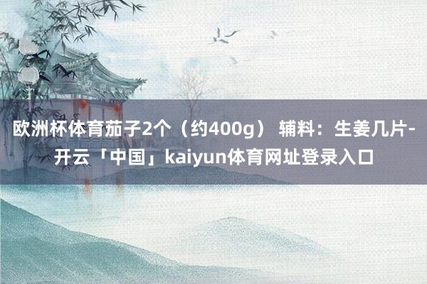 欧洲杯体育茄子2个（约400g） 辅料：生姜几片-开云「中国」kaiyun体育网址登录入口